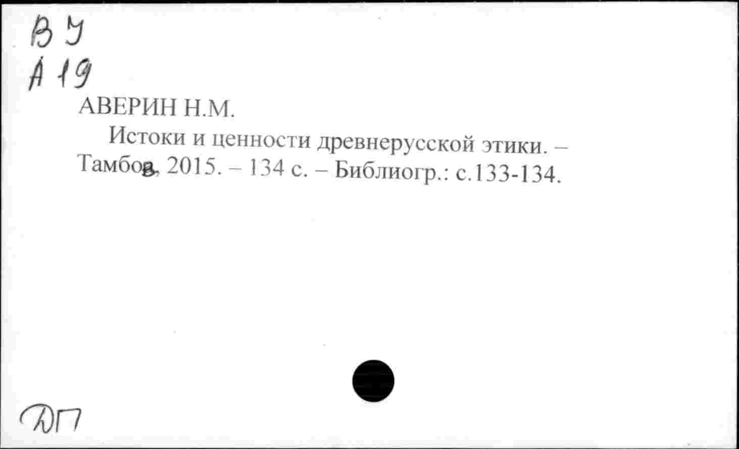 ﻿иь
/I 19
АВЕРИН Н.М.
Истоки и ценности древнерусской этики. -Тамбов. 2015. - 134 с. - Библиогр.: с. 133-134.
<Т)Г7